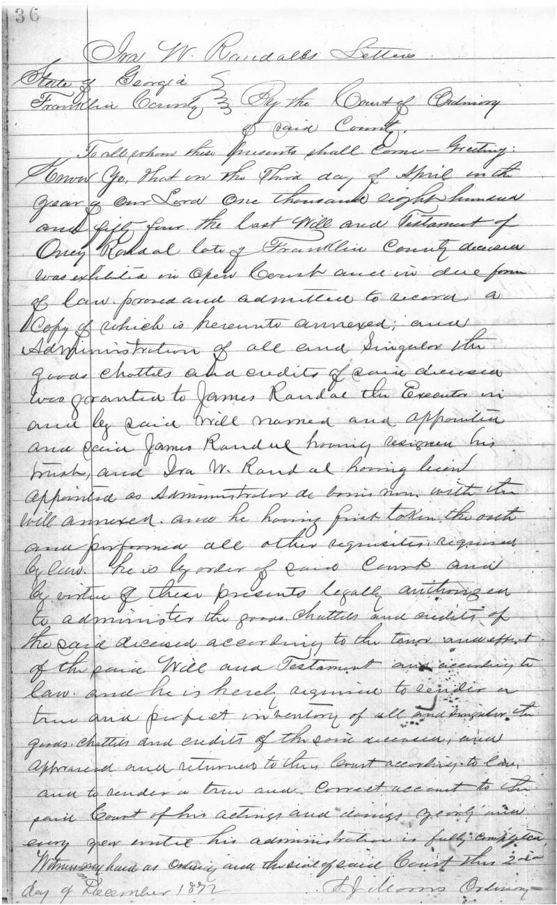 Transcript:\\
Ira W. Randal Letters \\
State of Georgia\\
Franklin County\\
\\
By the Court of Ordinary of said County\\
\\
To all whom these .... shall come - Greetings.\\
.... that on this third day of April in the year of our Lord One thousand eight hundred and fifty four, the last will and testament of Oney Randal, late of Franklin County deceased, was exhibited in open court and in due form of law .... and admitted to record, a copy of which is hereunto annexed, and Administration of all and singular the goods chattels and credits of said deceased was granted to James Randal the Executor in and by said will named and appointed and said James Randal having resigned his ...., and Ira W. Randal having been appointed as Administrator he comes now with the will annexed. And he having first taken the oath and performing all other requisites required by law, he is by order of said Court and by virtue of these presents legally authorized to administer the goods, chattels and credits of the said deceased according to the .... and effect of the said Will and Testament and according to law. And he is hereby .... to tender a true and perfect inventory of all and singular item goods, chattels and credits of the said deceased , .... affirmed and returned to this Court according to law, and to render a true and correct account to the said Court of his actings and doings yearly and every year until his administration is fully completed.\\
Witness my hand as Ordinary and the seal of said Court this 2nd day of December 1872\\
A.J. Morris  Ordinary \\
\\
Source Citation: Franklin County "Letters of Administration, 1869-1899" (page 36) located at the Franklin County Historical Society, Carnesville, GA.