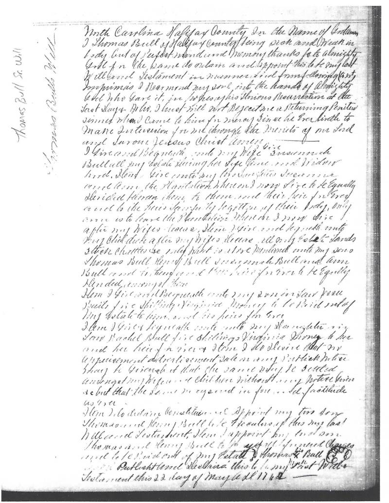 Thomas Bull Sr.'s Will - Partial Transcript: \\
North Carolina Halifax County in the name of God. Amen.\\
I Thomas Bull of Halifax County being sick and weak in body but of Perfect mind and memory, thanks be to almighty God, in the same do ordain and appoint this to be my last Will and Testament in manner and form following __ __.\\
Imprimis I Recommend my soul into the hands of Almighty God who gave it, in _____ of his Glorious Resurrection at the last days & after I _____ will not reject me a Returning penitent sinner when I came to him for mercy since he ever liveth to make intercession for me through the merits of our Lord and Savior Jesus Christ Amen.\\
I give and bequeath unto my Wife SUSANNAH BULL all my estate during her life time and Widowhood. Item. I give unto my two Daughters, SUSANNA and ANN, the Plantation whereon I now live, to be equally divided ____.\\
Item To them _______ is to leave the Plantation _______ After my wifes decease.\\
Item. I give and bequeath unto my children after my wifes decease, all my estate lands, stock, chattels __________ mentioned unto my sons, THOMAS BULL, HENRY BULL, SUSANNA BULL and ANN BULL _________ give to be equally ___________.\\
Item. I give and bequeath unto my son-in-law JESSE BAILS, five shillings Virginia money to be paid out of my estate to him or ___ his heirs for ever.\\
Item. I give and bequeath ___ unto my Daughter-in-law, RACHEL BULL, five shillings Virginia money to her or her heir for ever.\\
Item, I do desire that for appointment _______.\\
Item, I desire ____ and appointment my two sons THOMAS and HENRY BULL to be executors of this my last will and testament.\\
Item. I appoint my ____ sons THOMAS and HENRY BULL to _____ of my estate. Thomas X Bull _____ this to be my last will and Testament this 22 day of May ____ 1762.