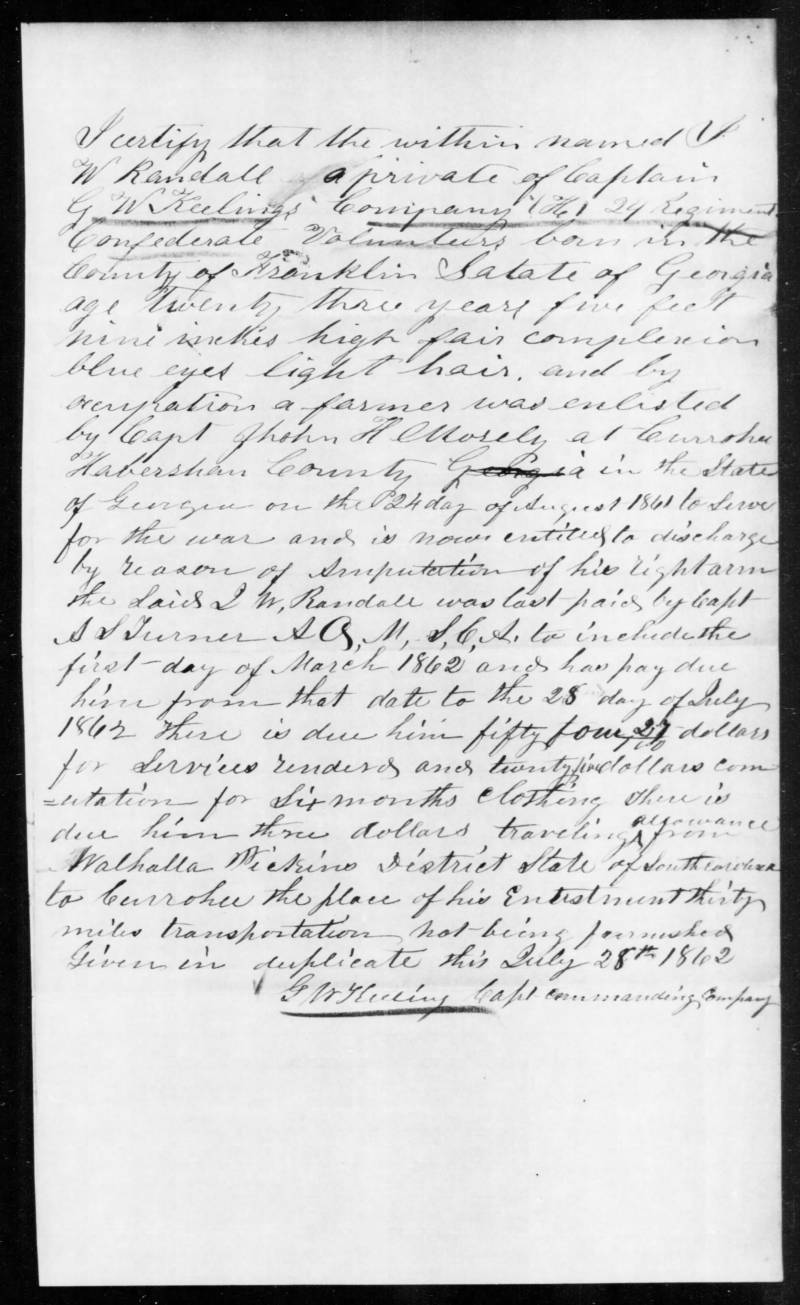 Transcript:\\
I certify that the within named I. W. Randal, a private of Captain G.W. Keelings’ Company H, 24 Regiment Confederate Volunteers, born in the County of Habersham, State of Georgia, age twenty three years, five feet nine inches high, fair complexion, blue eyes, and by occupation a farmer, was enlisted by Capt. John H. Mosely at Currahee Habersham County the State of Georgia on the 24th day of August 1861 to serve for the war and is now entitled to discharge by reason of amputation of his right arm. The said I.W. Randal was last paid by Capt. A.S. Turner AQ,MS,G,A, to include the first day of March 1862 and has pay due him from that date to the 28th day of July 1862. There is due him fifty four 27/100 dollars for Services rendered and twenty five dollars compensation for six months clothing. There is due him three dollars traveling allowance from Walhalla Pickens District State of South Carolina to Currahee, the place of his Enlistment thirty miles transportation not being furnished. \\
 Given in duplicate this July 28th 1862 \\
G.W. Keeling, Capt. Commanding Company 