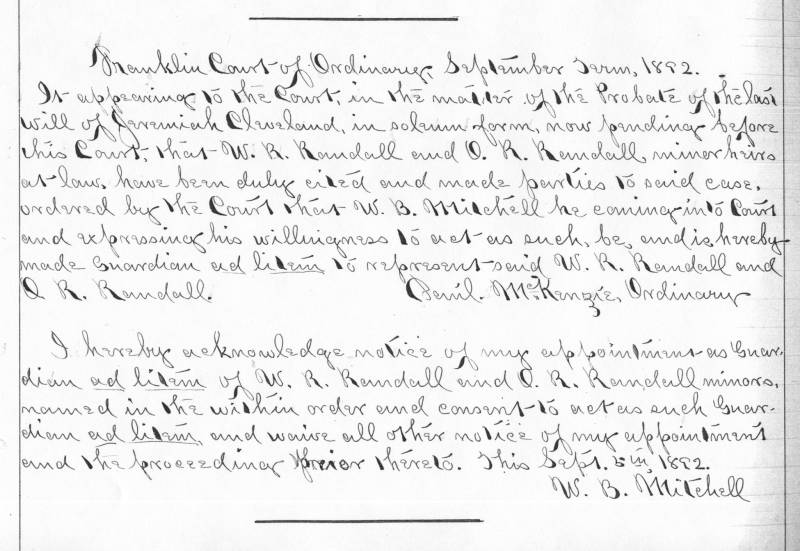 Transcript:\\
Franklin Court of Ordinary, September Term. 1892.\\
In appearing to the Court in the matter of Probate of teh last will of Jeremiah Cleveland, in Solemn form, now appearing before this Court that W.R. Randall and O.R. Randall, minor heirs at law, have been duly cited and made parties to said case, ordered by the Court that W.B. Mitchell he coming into Court and expressing his willingness to act as such, be, and is hereby made Guardian ad litem to represent said W.R. Randall and O.R. Randall.\\
\\
I hereby acknowledge notice of my appointment as Guardian ad litem of W.R. Randall and O.R. Randall minors, named in the within order and consent to act as such Guardian ad litem and waive all other notice of my appointment and the proceeding prior hereto. This Sept. 5th 1892.\\
W.B. Mitchell